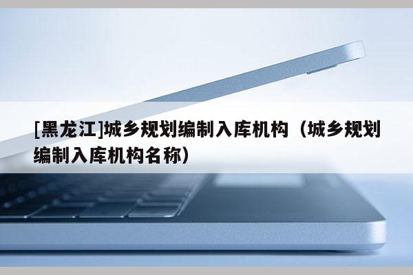 [黑龍江]城鄉(xiāng)規(guī)劃編制入庫機(jī)構(gòu)（城鄉(xiāng)規(guī)劃編制入庫機(jī)構(gòu)名稱）