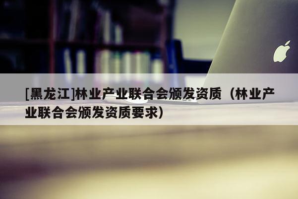 [黑龍江]林業(yè)產(chǎn)業(yè)聯(lián)合會頒發(fā)資質(zhì)（林業(yè)產(chǎn)業(yè)聯(lián)合會頒發(fā)資質(zhì)要求）