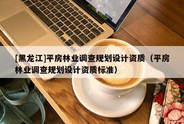 [黑龍江]平房林業(yè)調查規(guī)劃設計資質（平房林業(yè)調查規(guī)劃設計資質標準）