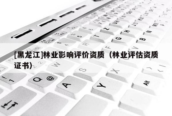 [黑龍江]林業(yè)影響評價資質（林業(yè)評估資質證書）