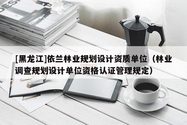 [黑龍江]依蘭林業(yè)規(guī)劃設(shè)計(jì)資質(zhì)單位（林業(yè)調(diào)查規(guī)劃設(shè)計(jì)單位資格認(rèn)證管理規(guī)定）