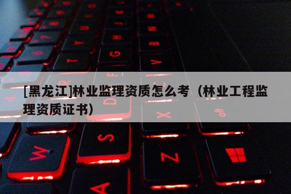 [黑龍江]林業(yè)監(jiān)理資質(zhì)怎么考（林業(yè)工程監(jiān)理資質(zhì)證書）