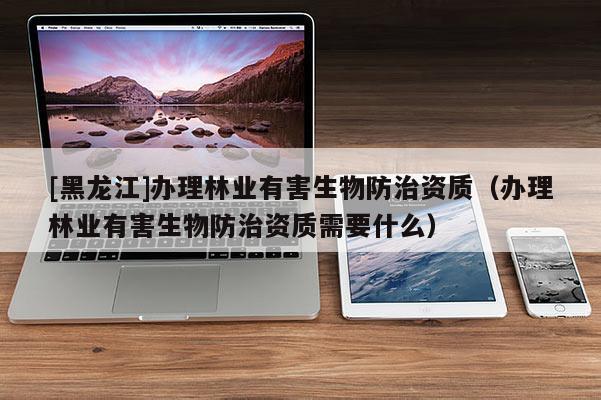[黑龍江]辦理林業(yè)有害生物防治資質(zhì)（辦理林業(yè)有害生物防治資質(zhì)需要什么）