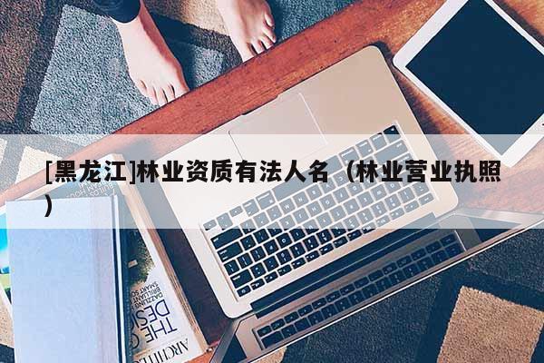 [黑龍江]林業(yè)資質(zhì)有法人名（林業(yè)營(yíng)業(yè)執(zhí)照）