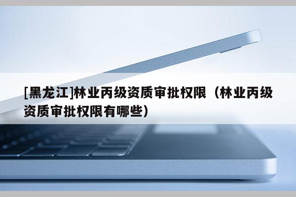 [黑龍江]林業(yè)丙級資質(zhì)審批權(quán)限（林業(yè)丙級資質(zhì)審批權(quán)限有哪些）