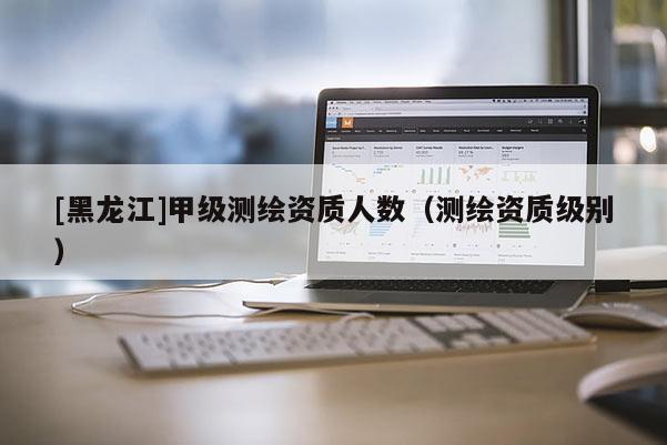 [黑龍江]甲級(jí)測繪資質(zhì)人數(shù)（測繪資質(zhì)級(jí)別）