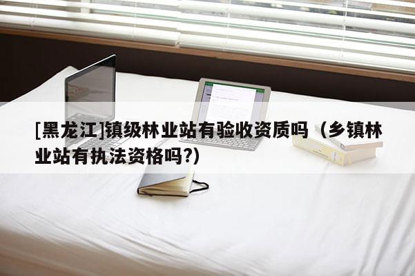 [黑龍江]鎮(zhèn)級林業(yè)站有驗收資質(zhì)嗎（鄉(xiāng)鎮(zhèn)林業(yè)站有執(zhí)法資格嗎?）