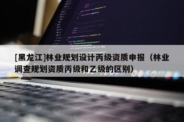 [黑龍江]林業(yè)規(guī)劃設(shè)計(jì)丙級(jí)資質(zhì)申報(bào)（林業(yè)調(diào)查規(guī)劃資質(zhì)丙級(jí)和乙級(jí)的區(qū)別）