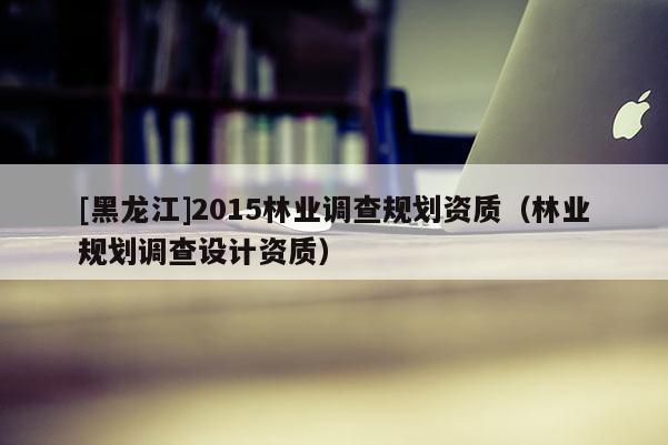 [黑龍江]2015林業(yè)調(diào)查規(guī)劃資質(zhì)（林業(yè)規(guī)劃調(diào)查設(shè)計(jì)資質(zhì)）