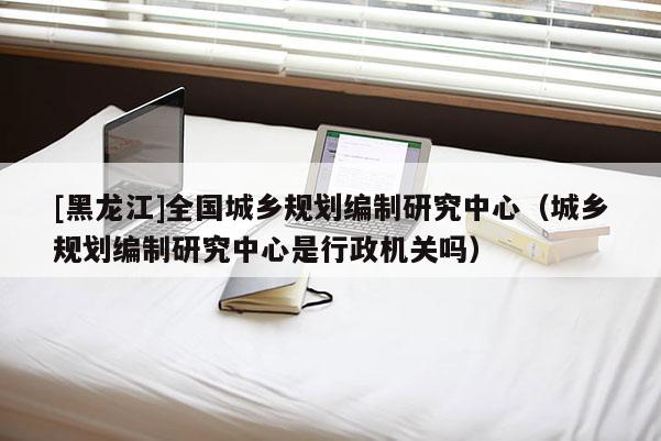 [黑龍江]全國(guó)城鄉(xiāng)規(guī)劃編制研究中心（城鄉(xiāng)規(guī)劃編制研究中心是行政機(jī)關(guān)嗎）