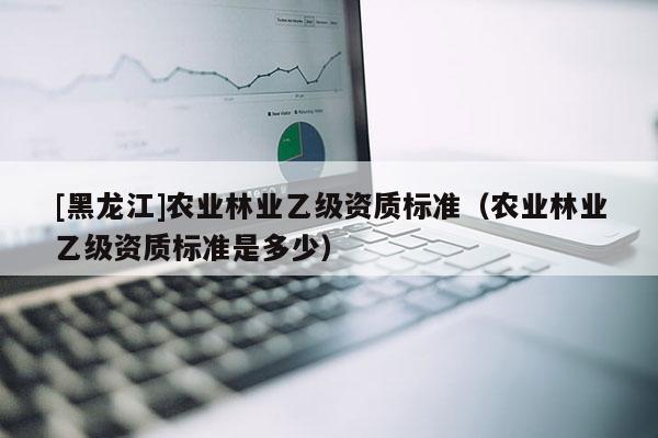 [黑龍江]農(nóng)業(yè)林業(yè)乙級(jí)資質(zhì)標(biāo)準(zhǔn)（農(nóng)業(yè)林業(yè)乙級(jí)資質(zhì)標(biāo)準(zhǔn)是多少）