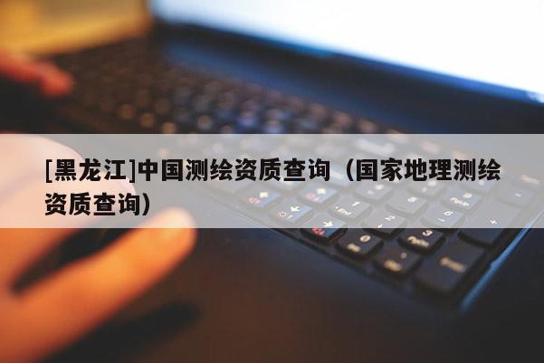 [黑龍江]中國(guó)測(cè)繪資質(zhì)查詢(xún)（國(guó)家地理測(cè)繪資質(zhì)查詢(xún)）