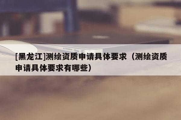[黑龍江]測(cè)繪資質(zhì)申請(qǐng)具體要求（測(cè)繪資質(zhì)申請(qǐng)具體要求有哪些）