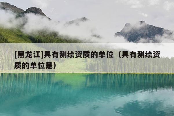 [黑龍江]具有測(cè)繪資質(zhì)的單位（具有測(cè)繪資質(zhì)的單位是）