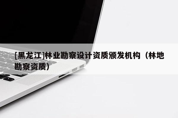[黑龍江]林業(yè)勘察設計資質頒發(fā)機構（林地勘察資質）