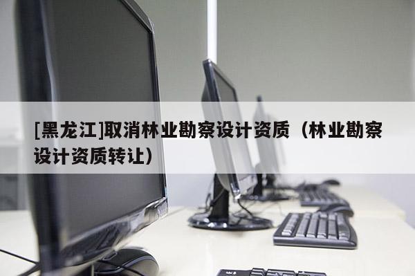[黑龍江]取消林業(yè)勘察設(shè)計(jì)資質(zhì)（林業(yè)勘察設(shè)計(jì)資質(zhì)轉(zhuǎn)讓）