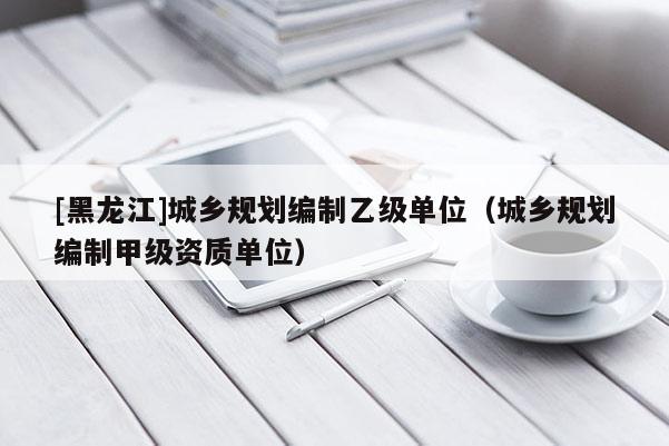[黑龍江]城鄉(xiāng)規(guī)劃編制乙級(jí)單位（城鄉(xiāng)規(guī)劃編制甲級(jí)資質(zhì)單位）