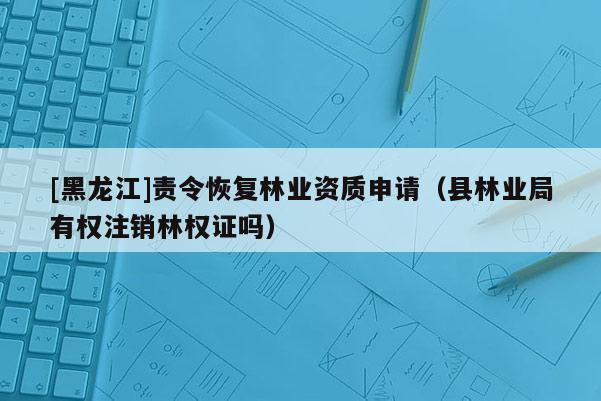 [黑龍江]責(zé)令恢復(fù)林業(yè)資質(zhì)申請（縣林業(yè)局有權(quán)注銷林權(quán)證嗎）