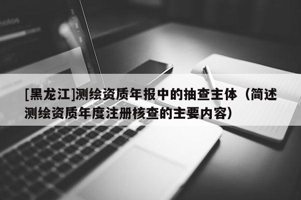 [黑龍江]測繪資質(zhì)年報中的抽查主體（簡述測繪資質(zhì)年度注冊核查的主要內(nèi)容）