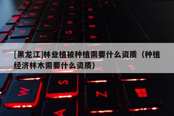 [黑龍江]林業(yè)植被種植需要什么資質(zhì)（種植經(jīng)濟林木需要什么資質(zhì)）