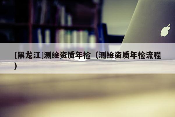 [黑龍江]測(cè)繪資質(zhì)年檢（測(cè)繪資質(zhì)年檢流程）