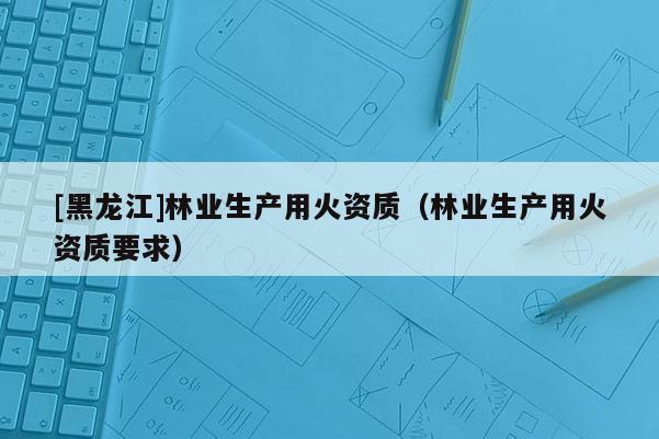 [黑龍江]林業(yè)生產(chǎn)用火資質(zhì)（林業(yè)生產(chǎn)用火資質(zhì)要求）