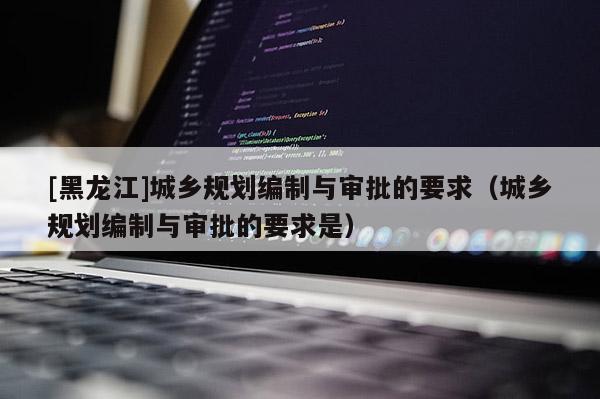 [黑龍江]城鄉(xiāng)規(guī)劃編制與審批的要求（城鄉(xiāng)規(guī)劃編制與審批的要求是）
