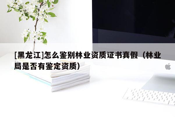 [黑龍江]怎么鑒別林業(yè)資質證書真假（林業(yè)局是否有鑒定資質）