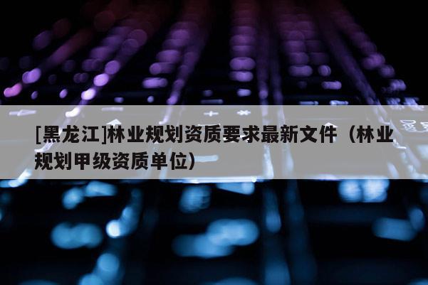 [黑龍江]林業(yè)規(guī)劃資質要求最新文件（林業(yè)規(guī)劃甲級資質單位）