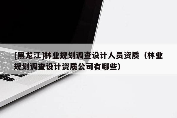 [黑龍江]林業(yè)規(guī)劃調(diào)查設(shè)計人員資質(zhì)（林業(yè)規(guī)劃調(diào)查設(shè)計資質(zhì)公司有哪些）