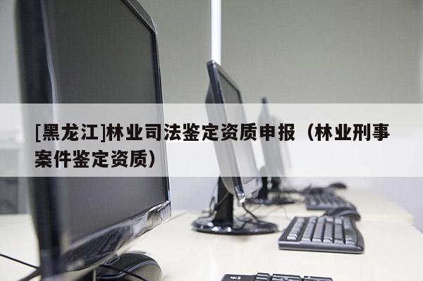[黑龍江]林業(yè)司法鑒定資質申報（林業(yè)刑事案件鑒定資質）