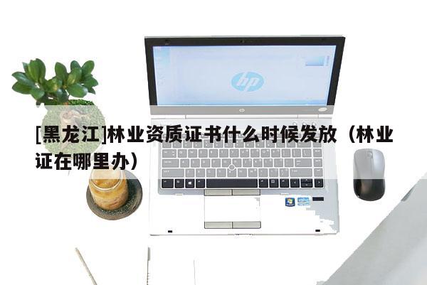 [黑龍江]林業(yè)資質證書什么時候發(fā)放（林業(yè)證在哪里辦）