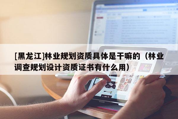 [黑龍江]林業(yè)規(guī)劃資質具體是干嘛的（林業(yè)調查規(guī)劃設計資質證書有什么用）