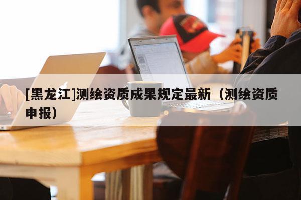 [黑龍江]測繪資質(zhì)成果規(guī)定最新（測繪資質(zhì)申報）