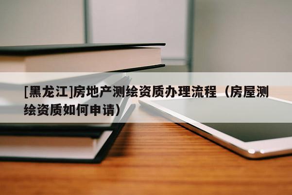 [黑龍江]房地產測繪資質辦理流程（房屋測繪資質如何申請）