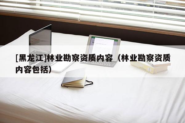 [黑龍江]林業(yè)勘察資質(zhì)內(nèi)容（林業(yè)勘察資質(zhì)內(nèi)容包括）