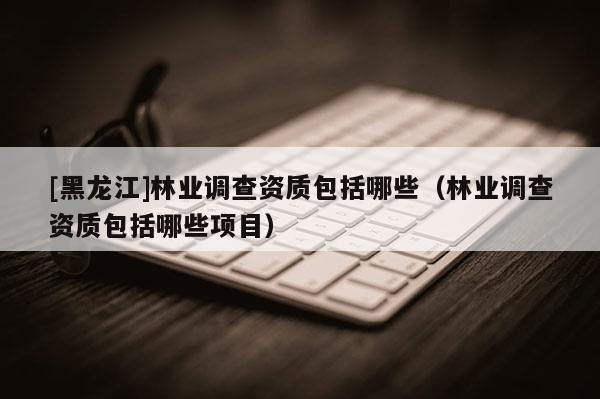 [黑龍江]林業(yè)調(diào)查資質(zhì)包括哪些（林業(yè)調(diào)查資質(zhì)包括哪些項目）