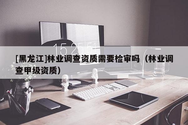 [黑龍江]林業(yè)調(diào)查資質(zhì)需要檢審嗎（林業(yè)調(diào)查甲級(jí)資質(zhì)）