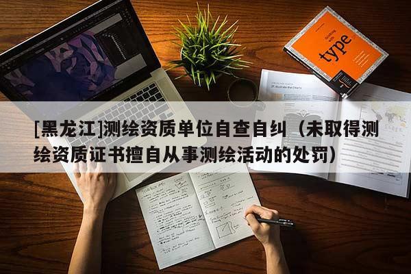 [黑龍江]測繪資質(zhì)單位自查自糾（未取得測繪資質(zhì)證書擅自從事測繪活動(dòng)的處罰）