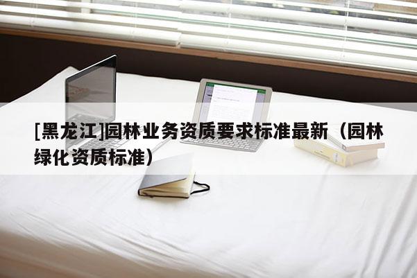 [黑龍江]園林業(yè)務(wù)資質(zhì)要求標(biāo)準(zhǔn)最新（園林綠化資質(zhì)標(biāo)準(zhǔn)）