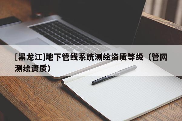 [黑龍江]地下管線系統(tǒng)測繪資質(zhì)等級（管網(wǎng)測繪資質(zhì)）