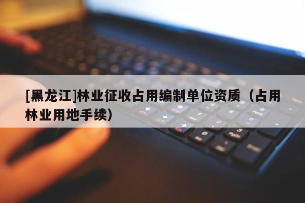 [黑龍江]林業(yè)征收占用編制單位資質(zhì)（占用林業(yè)用地手續(xù)）