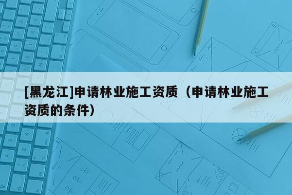 [黑龍江]申請(qǐng)林業(yè)施工資質(zhì)（申請(qǐng)林業(yè)施工資質(zhì)的條件）