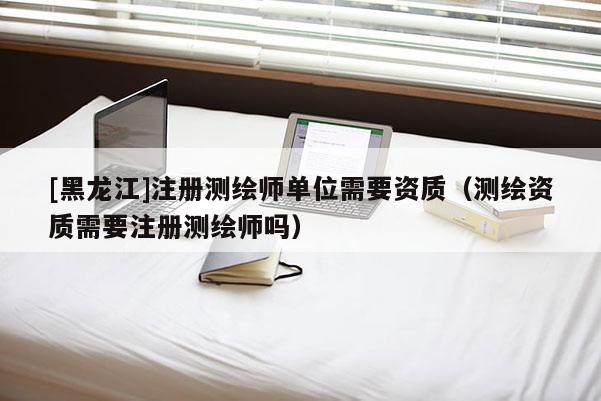 [黑龍江]注冊測繪師單位需要資質(zhì)（測繪資質(zhì)需要注冊測繪師嗎）