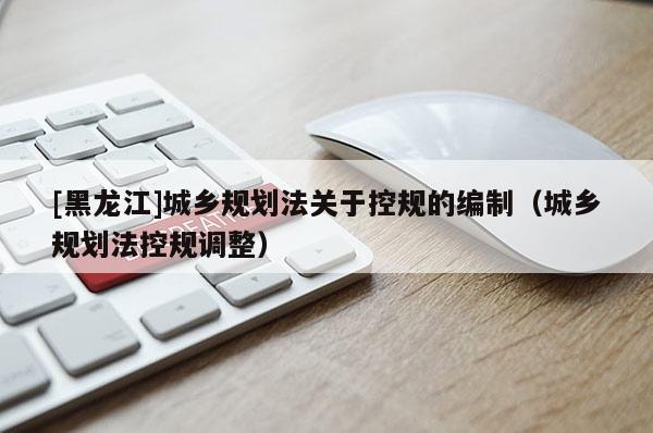 [黑龍江]城鄉(xiāng)規(guī)劃法關(guān)于控規(guī)的編制（城鄉(xiāng)規(guī)劃法控規(guī)調(diào)整）