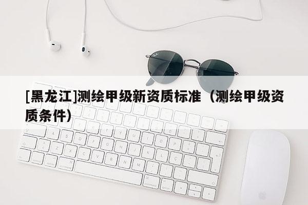 [黑龍江]測繪甲級新資質(zhì)標準（測繪甲級資質(zhì)條件）