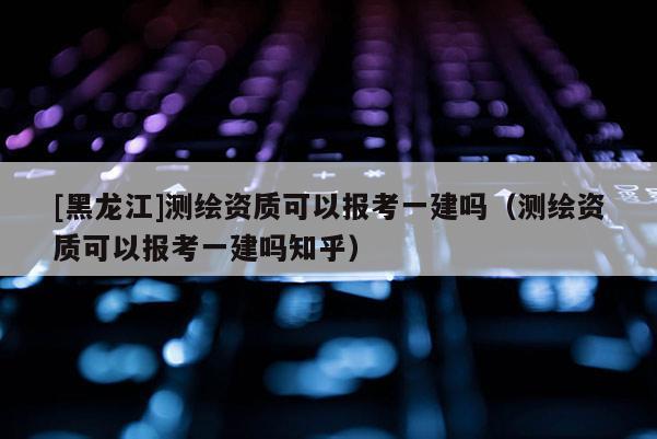 [黑龍江]測(cè)繪資質(zhì)可以報(bào)考一建嗎（測(cè)繪資質(zhì)可以報(bào)考一建嗎知乎）