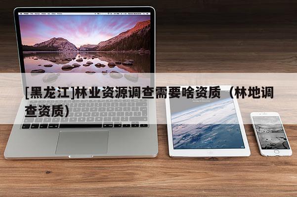 [黑龍江]林業(yè)資源調(diào)查需要啥資質(zhì)（林地調(diào)查資質(zhì)）