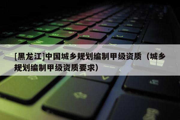[黑龍江]中國城鄉(xiāng)規(guī)劃編制甲級資質(zhì)（城鄉(xiāng)規(guī)劃編制甲級資質(zhì)要求）