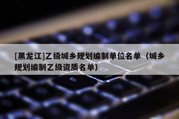 [黑龍江]乙級城鄉(xiāng)規(guī)劃編制單位名單（城鄉(xiāng)規(guī)劃編制乙級資質(zhì)名單）